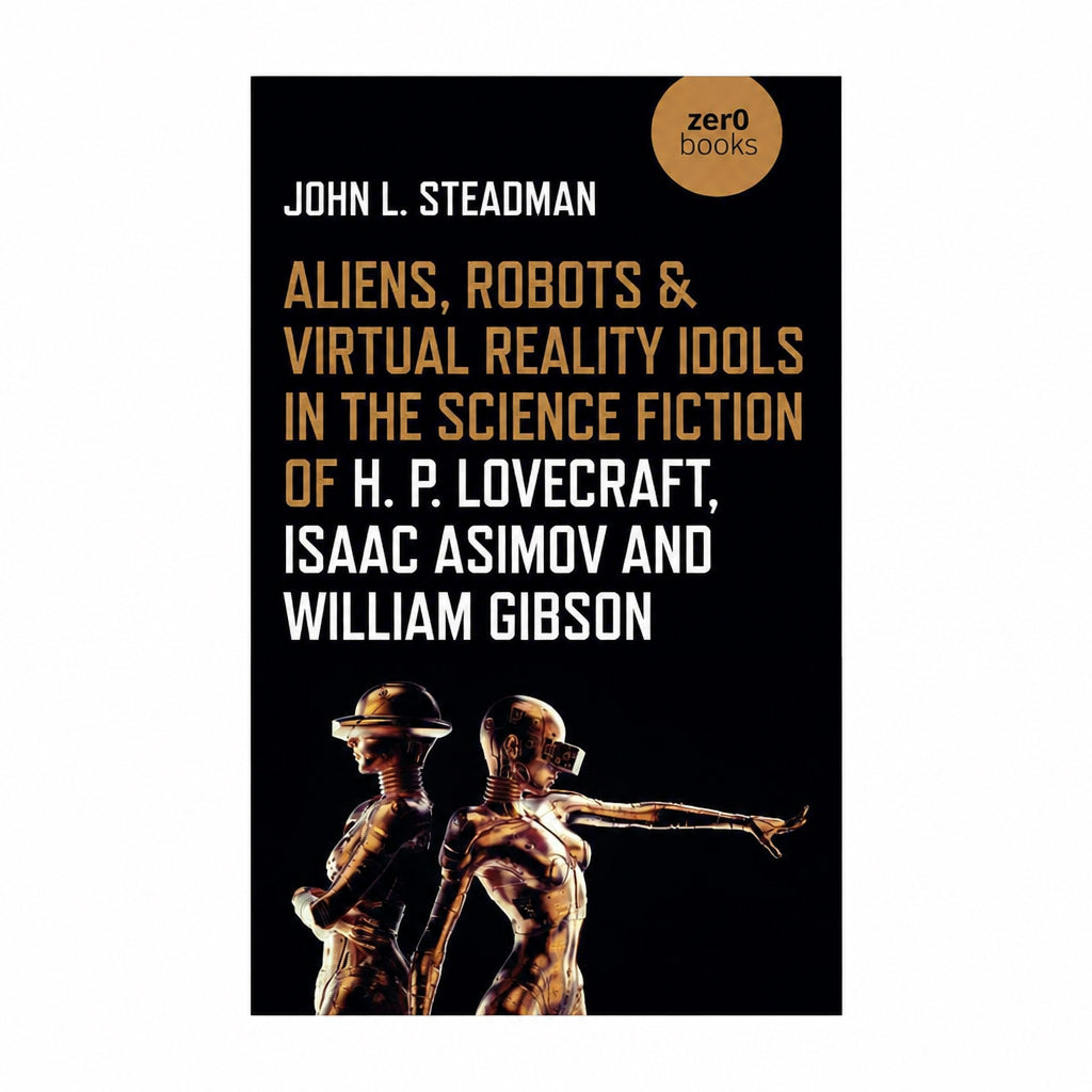 Aliens, Robots & Virtual Reality Idols in the Science Fiction of H. P. Lovecraft, Isaac Asimov and William Gibson by John  L. Steadman